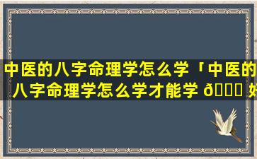 中医的八字命理学怎么学「中医的八字命理学怎么学才能学 🐝 好」